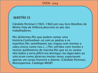 QUESTÃO 23
Cândido Portinari (1903-1962),em seu livro Retalhos de
Minha Vida de Infância,descreve os pés dos
trabalhadores.
Pés disformes.Pés que podem contar uma
história.Confundiam-se com as pedras e os
espinhos.Pés semelhantes aos mapas:com montes e
vales,vincos como rios.(...) Pés sofridos com muitos e
muitos quilômetros de marcha.Pés que só os santos
têm.Sobre a terra,difícil era distingui-los.Agarrados ao
solo,eram como alicerces,muitas vezes suportavam
apenas um corpo franzino e doente. (Cândido Portinari,
Retrospectiva, Catálogo MASP)
ENEM - 2004
 