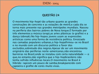 QUESTÃO 24
O movimento hip-hopé tão urbano quanto as grandes
construções de concreto e as estações de metrô,e cada dia se
torna mais presente nas grandes metrópoles mundiais. Nasceu
na periferia dos bairros pobres de Nova Iorque.É formado por
três elementos:a música (orap),as artes plásticas (o grafite) e a
dança (obreak).No hip-hopos jovens usam as expressões
artísticas como uma forma de resistência política. Enraizado
nas camadas populares urbanas,o hip-hopafirmou-se no Brasil
e no mundo com um discurso político a favor dos
excluídos,sobretudo dos negros.Apesar de ser um movimento
originário das periferias norte-americanas,não encontrou
barreiras no Brasil,onde se instalou com certa naturalidade — o
que,no entanto,não significa que o hip-hopbrasileiro não
tenha sofrido influências locais.O movimento no Brasil é
híbrido: rapcom um pouco de samba,breakparecido com
capoeira e grafite de cores muito vivas.
ENEM - 2004
 