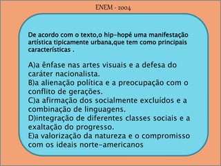 De acordo com o texto,o hip-hopé uma manifestação
artística tipicamente urbana,que tem como principais
características .
A)a ênfase nas artes visuais e a defesa do
caráter nacionalista.
B)a alienação política e a preocupação com o
conflito de gerações.
C)a afirmação dos socialmente excluídos e a
combinação de linguagens.
D)integração de diferentes classes sociais e a
exaltação do progresso.
E)a valorização da natureza e o compromisso
com os ideais norte-americanos
ENEM - 2004
 
