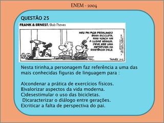 QUESTÃO 25
Nesta tirinha,a personagem faz referência a uma das
mais conhecidas figuras de linguagem para :
A)condenar a prática de exercícios físicos.
B)valorizar aspectos da vida moderna.
C)desestimular o uso das bicicletas.
D)caracterizar o diálogo entre gerações.
E)criticar a falta de perspectiva do pai.
ENEM - 2004
 
