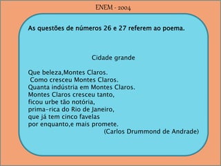 As questões de números 26 e 27 referem ao poema.
Cidade grande
Que beleza,Montes Claros.
Como cresceu Montes Claros.
Quanta indústria em Montes Claros.
Montes Claros cresceu tanto,
ficou urbe tão notória,
prima-rica do Rio de Janeiro,
que já tem cinco favelas
por enquanto,e mais promete.
(Carlos Drummond de Andrade)
ENEM - 2004
 