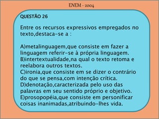 QUESTÃO 26
Entre os recursos expressivos empregados no
texto,destaca-se a :
A)metalinguagem,que consiste em fazer a
linguagem referir-se à própria linguagem.
B)intertextualidade,na qual o texto retoma e
reelabora outros textos.
C)ironia,que consiste em se dizer o contrário
do que se pensa,com intenção crítica.
D)denotação,caracterizada pelo uso das
palavras em seu sentido próprio e objetivo.
E)prosopopéia,que consiste em personificar
coisas inanimadas,atribuindo-lhes vida.
ENEM - 2004
 