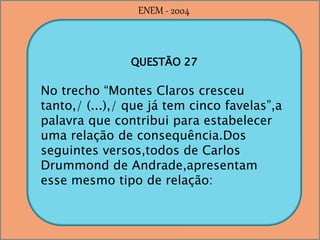 QUESTÃO 27
No trecho “Montes Claros cresceu
tanto,/ (...),/ que já tem cinco favelas”,a
palavra que contribui para estabelecer
uma relação de consequência.Dos
seguintes versos,todos de Carlos
Drummond de Andrade,apresentam
esse mesmo tipo de relação:
ENEM - 2004
 