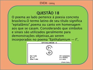 QUESTÃO 18
O poema ao lado pertence à poesia concreta
brasileira.O termo latino de seu título significa
“epitalâmio”,poema ou canto em homenagem
aos que se casam. Considerando que símbolos
e sinais são utilizados geralmente para
demonstrações objetivas,ao serem
incorporados no poema “Epithalamium — I”,
ENEM - 2004
 
