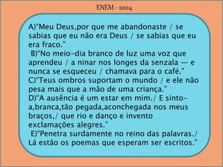 A)“Meu Deus,por que me abandonaste / se
sabias que eu não era Deus / se sabias que eu
era fraco.”
B)“No meio-dia branco de luz uma voz que
aprendeu / a ninar nos longes da senzala — e
nunca se esqueceu / chamava para o café.”
C)“Teus ombros suportam o mundo / e ele não
pesa mais que a mão de uma criança.”
D)“A ausência é um estar em mim./ E sinto-
a,branca,tão pegada,aconchegada nos meus
braços,/ que rio e danço e invento
exclamações alegres.”
E)“Penetra surdamente no reino das palavras./
Lá estão os poemas que esperam ser escritos.”
ENEM - 2004
 
