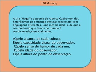 A tira “Hagar”e o poema de Alberto Caeiro (um dos
heterônimos de Fernando Pessoa) expressam,com
linguagens diferentes, uma mesma idéia: a de que a
compreensão que temos do mundo é
condicionada,essencialmente,
A)pelo alcance de cada cultura.
B)pela capacidade visual do observador.
C)pelo senso de humor de cada um.
D)pela idade do observador.
E)pela altura do ponto de observação.
ENEM - 2004
 