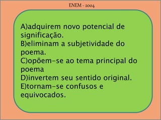A)adquirem novo potencial de
significação.
B)eliminam a subjetividade do
poema.
C)opõem-se ao tema principal do
poema
D)invertem seu sentido original.
E)tornam-se confusos e
equivocados.
ENEM - 2004
 