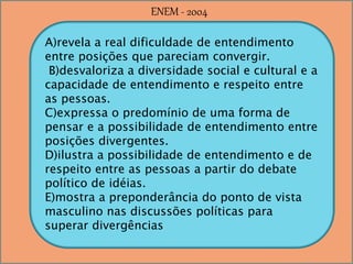 A)revela a real dificuldade de entendimento
entre posições que pareciam convergir.
B)desvaloriza a diversidade social e cultural e a
capacidade de entendimento e respeito entre
as pessoas.
C)expressa o predomínio de uma forma de
pensar e a possibilidade de entendimento entre
posições divergentes.
D)ilustra a possibilidade de entendimento e de
respeito entre as pessoas a partir do debate
político de idéias.
E)mostra a preponderância do ponto de vista
masculino nas discussões políticas para
superar divergências
ENEM - 2004
 
