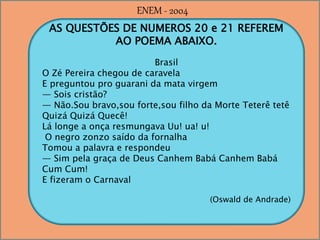 AS QUESTÕES DE NUMEROS 20 e 21 REFEREM
AO POEMA ABAIXO.
Brasil
O Zé Pereira chegou de caravela
E preguntou pro guarani da mata virgem
— Sois cristão?
— Não.Sou bravo,sou forte,sou filho da Morte Teterê tetê
Quizá Quizá Quecê!
Lá longe a onça resmungava Uu! ua! u!
O negro zonzo saído da fornalha
Tomou a palavra e respondeu
— Sim pela graça de Deus Canhem Babá Canhem Babá
Cum Cum!
E fizeram o Carnaval
(Oswald de Andrade)
ENEM - 2004
 