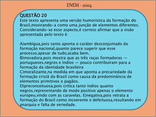 QUESTÃO 20
Este texto apresenta uma versão humorística da formação do
Brasil,mostrando-a como uma junção de elementos diferentes.
Considerando-se esse aspecto,é correto afirmar que a visão
apresentada pelo texto é:
A)ambígua,pois tanto aponta o caráter desconjuntado da
formação nacional,quanto parece sugerir que esse
processo,apesar de tudo,acaba bem.
B)inovadora,pois mostra que as três raças formadoras —
portugueses,negros e índios — pouco contribuíram para a
formação da identidade brasileira
C)moralizante,na medida em que aponta a precariedade da
formação cristã do Brasil como causa da predominância de
elementos primitivos e pagãos.
D)preconceituosa,pois critica tanto índios quanto
negros,representando de modo positivo apenas o elemento
europeu,vindo com as caravelas. E)negativa,pois retrata a
formação do Brasil como incoerente e defeituosa,resultando em
anarquia e falta de seriedade.
ENEM - 2004
 