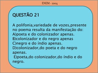 QUESTÃO 21
A polifonia,variedade de vozes,presente
no poema resulta da manifestação do:
A)poeta e do colonizador apenas.
B)colonizador e do negro apenas
C)negro e do índio apenas.
D)colonizador,do poeta e do negro
apenas.
E)poeta,do colonizador,do índio e do
negro.
ENEM - 2004
 
