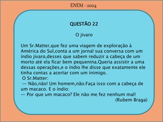 QUESTÃO 22
O jivaro
Um Sr.Matter,que fez uma viagem de exploração à
América do Sul,conta a um jornal sua conversa com um
índio jivaro,desses que sabem reduzir a cabeça de um
morto até ela ficar bem pequenina.Queria assistir a uma
dessas operações,e o índio lhe disse que exatamente ele
tinha contas a acertar com um inimigo.
O Sr.Matter:
— Não,não! Um homem,não.Faça isso com a cabeça de
um macaco. E o índio:
— Por que um macaco? Ele não me fez nenhum mal!
(Rubem Braga)
ENEM - 2004
 