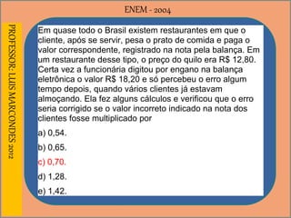 ENEM - 2004PROFESSOR:LUISMARCONDES2012
Em quase todo o Brasil existem restaurantes em que o
cliente, após se servir, pesa o prato de comida e paga o
valor correspondente, registrado na nota pela balança. Em
um restaurante desse tipo, o preço do quilo era R$ 12,80.
Certa vez a funcionária digitou por engano na balança
eletrônica o valor R$ 18,20 e só percebeu o erro algum
tempo depois, quando vários clientes já estavam
almoçando. Ela fez alguns cálculos e verificou que o erro
seria corrigido se o valor incorreto indicado na nota dos
clientes fosse multiplicado por
a) 0,54.
b) 0,65.
c) 0,70.
d) 1,28.
e) 1,42.
 