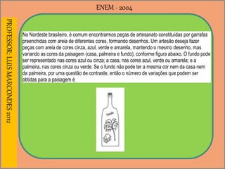 ENEM - 2004PROFESSOR:LUISMARCONDES2012
No Nordeste brasileiro, é comum encontrarmos peças de artesanato constituídas por garrafas
preenchidas com areia de diferentes cores, formando desenhos. Um artesão deseja fazer
peças com areia de cores cinza, azul, verde e amarela, mantendo o mesmo desenho, mas
variando as cores da paisagem (casa, palmeira e fundo), conforme figura abaixo. O fundo pode
ser representado nas cores azul ou cinza; a casa, nas cores azul, verde ou amarela; e a
palmeira, nas cores cinza ou verde. Se o fundo não pode ter a mesma cor nem da casa nem
da palmeira, por uma questão de contraste, então o número de variações que podem ser
obtidas para a paisagem é
 