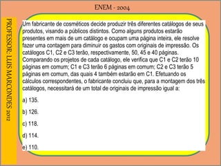 ENEM - 2004PROFESSOR:LUISMARCONDES2012
Um fabricante de cosméticos decide produzir três diferentes catálogos de seus
produtos, visando a públicos distintos. Como alguns produtos estarão
presentes em mais de um catálogo e ocupam uma página inteira, ele resolve
fazer uma contagem para diminuir os gastos com originais de impressão. Os
catálogos C1, C2 e C3 terão, respectivamente, 50, 45 e 40 páginas.
Comparando os projetos de cada catálogo, ele verifica que C1 e C2 terão 10
páginas em comum; C1 e C3 terão 6 páginas em comum; C2 e C3 terão 5
páginas em comum, das quais 4 também estarão em C1. Efetuando os
cálculos correspondentes, o fabricante concluiu que, para a montagem dos três
catálogos, necessitará de um total de originais de impressão igual a:
a) 135.
b) 126.
c) 118.
d) 114.
e) 110.
 