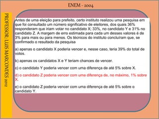 ENEM - 2004PROFESSOR:LUISMARCONDES2012
Antes de uma eleição para prefeito, certo instituto realizou uma pesquisa em
que foi consultado um número significativo de eleitores, dos quais 36%
responderam que iriam votar no candidato X; 33%, no candidato Y e 31% no
candidato Z. A margem de erro estimada para cada um desses valores é de
3% para mais ou para menos. Os técnicos do instituto concluíram que, se
confirmado o resultado da pesquisa
a) apenas o candidato X poderia vencer e, nesse caso, teria 39% do total de
votos.
b) apenas os candidatos X e Y teriam chances de vencer.
c) o candidato Y poderia vencer com uma diferença de até 5% sobre X.
d) o candidato Z poderia vencer com uma diferença de, no máximo, 1% sobre
X.
e) o candidato Z poderia vencer com uma diferença de até 5% sobre o
candidato Y.
 