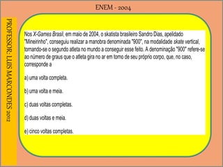 ENEM - 2004PROFESSOR:LUISMARCONDES2012
Nos X-Games Brasil, em maio de 2004, o skatista brasileiro Sandro Dias, apelidado
"Mineirinho", conseguiu realizar a manobra denominada "900", na modalidade skate vertical,
tornando-se o segundo atleta no mundo a conseguir esse feito. A denominação "900" refere-se
ao número de graus que o atleta gira no ar em torno de seu próprio corpo, que, no caso,
corresponde a
a) uma volta completa.
b) uma volta e meia.
c) duas voltas completas.
d) duas voltas e meia.
e) cinco voltas completas.
 