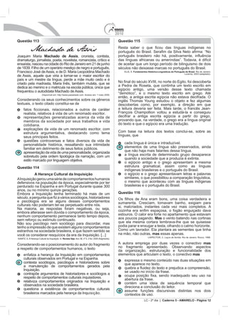 2010
Questão 113                                                                                              Questão 115

             Machado de Assis
Joaquim Maria Machado de Assis, cronista, contista,
dramaturgo, jornalista, poeta, novelista, romancista, crítico e                                          das línguas africanas ou ameríndias”. Todavia, é difícil
ensaísta, nasceu na cidade do Rio de Janeiro em 21 de junho                                              de aceitar que um longo período de bilinguismo de dois
de 1839. Filho de um operário mestiço de negro e português,                                              séculos não deixasse marcas no português do Brasil.
Francisco José de Assis, e de D. Maria Leopoldina Machado                                                      ELIA, S. Fundamentos Histórico-Linguísticos do Português do Brasil. Rio de Janeiro:
                                                                                                                                                                       Lucerna, 2003 (adaptado).
de Assis, aquele que viria a tornar-se o maior escritor do
país e um mestre da língua, perde a mãe muito cedo e é
criado pela madrasta, Maria Inês, também mulata, que se                                                                              e do Egito, foi descoberta
dedica ao menino e o matricula na escola pública, única que                                              a Pedra de Roseta, que continha um texto escrito em
                                                                                                         egípcio antigo, uma versão desse texto chamada
frequentou o autodidata Machado de Assis.
                          Disponível em: http://www.passeiweb.com. Acesso em: 1 maio 2009.
                                                                                                         então, a antiga escrita egípcia não estava decifrada. O
Considerando os seus conhecimentos sobre os gêneros                                                      inglês Thomas Young estudou o objeto e fez algumas
textuais, o texto citado constitui-se de                                                                 descobertas como, por exemplo, a direção em que
                                                                                                         a leitura deveria ser feita. Mais tarde, o francês Jean-
      realista, relativos à vida de um renomado escritor.                                                François Champollion voltou a estudá-la e conseguiu
      representações generalizadas acerca da vida de                                                     decifrar a antiga escrita egípcia a partir do grego,
      membros da sociedade por seus trabalhos e vida                                                     provando que, na verdade, o grego era a língua original
      cotidiana.                                                                                         do texto e que o egípcio era uma tradução.
      explicações da vida de um renomado escritor, com
      estrutura argumentativa, destacando como tema                                                      Com base na leitura dos textos conclui-se, sobre as
      seus principais feitos.                                                                            línguas, que
      questões controversas e fatos diversos da vida de
      personalidade histórica, ressaltando sua intimidade                                                      cada língua é única e intraduzível.
      familiar em detrimento de seus feitos públicos.                                                          elementos de uma língua são preservados, ainda
      apresentação da vida de uma personalidade, organizada                                                    que não haja mais falantes dessa língua.
      sobretudo pela ordem tipológica da narração, com um                                                      a língua escrita de determinado grupo desaparece
      estilo marcado por linguagem objetiva.                                                                   quando a sociedade que a produzia é extinta.
                                                                                                               o egípcio antigo e o grego apresentam a mesma
Questão 114                                                                                                    estrutura gramatical, assim como as línguas
                                                                                                               indígenas brasileiras e o português do Brasil.
           A Herança Cultural da Inquisição                                                                    o egípcio e o grego apresentavam letras e palavras
A Inquisição gerou uma série de comportamentos humanos                                                         similares, o que possibilitou a comparação linguística,
defensivos na população da época, especialmente por ter                                                        o mesmo que aconteceu com as línguas indígenas
perdurado na Espanha e em Portugal durante quase 300                                                           brasileiras e o português do Brasil.
anos, ou no mínimo quinze gerações.
Embora a Inquisição tenha terminado há mais de um                                                        Questão 116

e psicólogos era se alguns desses comportamentos                                                         sumarenta. Cresciam, tomavam banho, exigiam para
culturais não poderiam ter-se perpetuado entre nós.                                                      si, malcriados, instantes cada vez mais completos. A
Na maioria, as respostas foram negativas, ou seja,
embora alterasse sem dúvida o comportamento da época,
nenhum comportamento permanece tanto tempo depois,                                                       estouros. O calor era forte no apartamento que estavam
sem reforço ou estímulo continuado.                                                                      aos poucos pagando. Mas o vento batendo nas cortinas
Não sou psicólogo nem sociólogo para discordar, mas                                                      que ela mesma cortara lembrava-lhe que se quisesse
tenho a impressão de que existem alguns comportamentos                                                   podia parar e enxugar a testa, olhando o calmo horizonte.
estranhos na sociedade brasileira, e que fazem sentido se                                                Como um lavrador. Ela plantara as sementes que tinha
você os considerar resquícios da era da Inquisição. [...]                                                na mão, não outras, mas essas apenas.
                                                                                                                                     LISPECTOR, C. Laços de família. Rio de Janeiro: Rocco, 1998.
KANITZ, S. A Herança Cultural da Inquisição. In: Revista Veja. Ano 38, nº 5, 2 fev. 2005 (fragmento).

Considerando-se o posicionamento do autor do fragmento                                                   A autora emprega por duas vezes o conectivo mas
a respeito de comportamentos humanos, o texto                                                            no fragmento apresentado. Observando aspectos
                                                                                                         da organização, estruturação e funcionalidade dos
      enfatiza a herança da Inquisição em comportamentos                                                 elementos que articulam o texto, o conectivo mas
      culturais observados em Portugal e na Espanha.                                                           expressa o mesmo conteúdo nas duas situações em
      contesta sociólogos, psicólogos e historiadores sobre                                                    que aparece no texto.
      a manutenção de comportamentos gerados pela
      Inquisição.                                                                                              se usado no início da frase.
      contrapõe argumentos de historiadores e sociólogos a
      respeito de comportamentos culturais inquisidores.                                                       abertura da frase.
      relativiza comportamentos originados na Inquisição e                                                     contém uma ideia de sequência temporal que
      observados na sociedade brasileira.                                                                      direciona a conclusão do leitor.
      questiona a existência de comportamentos culturais                                                       assume funções discursivas distintas nos dois
      brasileiros marcados pela herança da Inquisição.                                                         contextos de uso.
                                                                                                                                 LC - 2º dia | Caderno 5 - AMARELO - Página 12
 