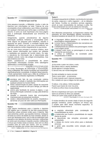 2010
Questão 117                                                                              Texto II
                                                                                                                                lém, nos fundos do mercado
                      A Internet que você faz
                                                                                         são felizes. Curitiba os considera animais sagrados,
Uma pequena invenção, a Wikipédia, mudou o jeito de                                      provê as suas necessidades de cachaça e pirão. No
lidarmos com informações na rede. Trata-se de uma                                        trivial contentavam-se com as sobras do mercado.
enciclopédia virtual colaborativa, que é feita e atualizada                                           35 noites de paixão: contos escolhidos. Rio de Janeiro: BestBolso, 2009
                                                                                                                                                                 (fragmento).

resumo: é como se você imprimisse uma nova página
                                                                                         Sob diferentes perspectivas, os fragmentos citados são
para a publicação desatualizada que encontrou na                                         exemplos de uma abordagem literária recorrente na
biblioteca.
Antigamente, quando precisávamos de alguma
                                                                                               a linguagem afetiva aproxima os narradores dos
fonte segura de pesquisa para trabalhos, estudos e                                             personagens marginalizados.
pesquisa em geral. Contudo, a novidade trazida pela                                            a ironia marca o distanciamento dos narradores em
Wikipédia nos coloca em uma nova circunstância, em                                             relação aos personagens.
                                                                                               o detalhamento do cotidiano dos personagens revela
                                                                                               a sua origem social.
Por ter como lema principal a escritura coletiva, seus                                         o espaço onde vivem os personagens é uma das
textos trazem informações que podem ser editadas                                               marcas de sua exclusão.
e reeditadas por pessoas do mundo inteiro. Ou seja,                                            a crítica à indiferença da sociedade pelos
a relevância da informação não é determinada pela                                              marginalizados é direta.
tradição cultural, como nas antigas enciclopédias, mas
pela dinâmica da mídia.                                                                  Questão 119
Assim, questiona-se a possibilidade de serem
                                                                                         Soneto
encontradas informações corretas entre sabotagens
deliberadas e contribuições erradas.                                                     Já da morte o palor me cobre o rosto,
                                    Revista PENSE
                                                                                         Nos lábios meus o alento desfalece,
As novas Tecnologias de Informação e Comunicação,                                        Surda agonia o coração fenece,
como a Wikipédia, têm trazido inovações que impactaram

                                                                                         Do leito embalde no macio encosto
veracidade dos conteúdos registrados na Wikipédia                                        Tento o sono reter!... já esmorece
                                                                                         O corpo exausto que o repouso esquece...
    acontece pelo fato de sua construção coletiva
    possibilitar a edição e reedição das informações por
    qualquer pessoa no mundo inteiro.
    limita a disseminação do saber, apesar do crescente                                  O adeus, o teu adeus, minha saudade,
    número de acessos ao site que a abriga, por falta de                                 Fazem que insano do viver me prive
    legitimidade
    ocorre pela facilidade de acesso à página, o que
    torna a informação vulnerável, ou seja, pela dinâmica                                Dá-me a esperança com que o ser mantive!
    da mídia.                                                                            Volve ao amante os olhos por piedade,
    ressalta a crescente busca das enciclopédias                                         Olhos por quem viveu quem já não vive!
    impressas para as pesquisas escolares.                                                                                 Obra completa. Rio de Janeiro: Nova Aguilar, 2000.

    revela o desconhecimento do usuário, impedindo-o
    de formar um juízo de valor sobre as informações.                                    O núcleo temático do soneto citado é típico da segunda
Questão 118
Texto I                                                                                  fundamento desse lirismo é
Logo depois transferiram para o trapiche o depósito
dos objetos que o trabalho do dia lhes proporcionava.                                          a angústia alimentada pela constatação da
                                                                                               irreversibilidade da morte.
mais estranhas, porém, que aqueles meninos, moleques                                           a melancolia que frustra a possibilidade de reação
de todas as cores e de idades as mais variadas, desde os                                       diante da perda.
nove aos dezesseis anos, que à noite se estendiam pelo                                         o descontrole das emoções provocado pela
assoalho e por debaixo da ponte e dormiam, indiferentes
                                                                                               autopiedade.
ao vento que circundava o casarão uivando, indiferentes
à chuva que muitas vezes os lavava, mas com os olhos                                           o desejo de morrer como alívio para a desilusão
puxados para as luzes dos navios, com os ouvidos                                               amorosa.
presos às canções que vinham das embarcações...                                                o gosto pela escuridão como solução para o
      AMADO, J. Capitães da Areia. São Paulo: Companhia das Letras, 2008 (fragmento).          sofrimento.

LC - 2º dia | Caderno 5 - AMARELO - Página 13
 