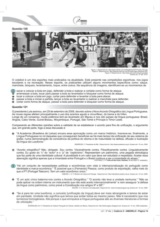 2010
Questão 120




                                                                    Figura 1: Disponível em: http://www.clicrbs.com.br/blog/fotos/235151post_foto.jpg.
                                                                      Figura 2: Disponível em: http://esporte.hsw.uol.com.br/volei-jogos-olimpicos.htm.
                                                                                        Figura 3: Disponível em: http://www.arel.com.br/eurocup/volei/
                                                                                                                             Acesso em: 27 abr. 2010.


O voleibol é um dos esportes mais praticados na atualidade. Está presente nas competições esportivas, nos jogos




   tocar e colocar a bola em jogo, cortar para defender e levantar a bola para atacar.
   passar a bola e iniciar a partida, lançar a bola ao levantador e realizar a manchete para defender.


Questão 121




   da língua da Lusofonia.”



   contra. Eu gosto do “c” do “actor” e o “p” de “cepticismo”

                                                                                          Folha de São Paulo. Ilustrada




   de utilização.”


                                                                                  LC - 2º dia | Caderno 5 - AMARELO - Página 14
 