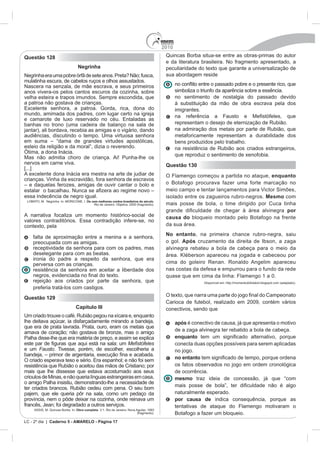2010
Questão 128                                                                               Quincas Borba situa-se entre as obras-primas do autor
                                                                                          e da literatura brasileira. No fragmento apresentado, a
                                Negrinha                                                  peculiaridade do texto que garante a universalização de
Negrinha era uma pobre órfã de sete anos. Preta? Não; fusca,                              sua abordagem reside
mulatinha escura, de cabelos ruços e olhos assustados.
Nascera na senzala, de mãe escrava, e seus primeiros
anos vivera-os pelos cantos escuros da cozinha, sobre                                           simboliza o triunfo da aparência sobre a essência.
velha esteira e trapos imundos. Sempre escondida, que                                           no sentimento de nostalgia do passado devido
a patroa não gostava de crianças.                                                               à substituição da mão de obra escrava pela dos
                                                                                                imigrantes.
mundo, amimada dos padres, com lugar certo na igreja

banhas no trono (uma cadeira de balanço na sala de                                              representam o desejo de eternização de Rubião.
jantar), ali bordava, recebia as amigas e o vigário, dando                                      na admiração dos metais por parte de Rubião, que
audiências, discutindo o tempo. Uma virtuosa senhora                                            metaforicamente representam a durabilidade dos
                                                                                                bens produzidos pelo trabalho.
esteio da religião e da moral”, dizia o reverendo.                                              na resistência de Rubião aos criados estrangeiros,
                                                                                                que reproduz o sentimento de xenofobia.
Mas não admitia choro de criança. Ai! Punha-lhe os
nervos em carne viva.                                                                     Questão 130
[...]
A excelente dona Inácia era mestra na arte de judiar de                                   O Flamengo começou a partida no ataque, enquanto
crianças. Vinha da escravidão, fora senhora de escravos
                                                                                          o Botafogo procurava fazer uma forte marcação no
                                                                                          meio campo e tentar lançamentos para Victor Simões,
essa indecência de negro igual.                                                           isolado entre os zagueiros rubro-negros. Mesmo com
                                      Os cem melhores contos brasileiros do século.
                                           Rio de Janeiro: Objetiva, 2000 (fragmento).    mais posse de bola, o time dirigido por Cuca tinha
                                                                                                                                          por
A narrativa focaliza um momento histórico-social de                                       causa do bloqueio montado pelo Botafogo na frente
contexto, pela                                                                            da sua área.
                                                                                          No entanto, na primeira chance rubro-negra, saiu
    falta de aproximação entre a menina e a senhora,
    preocupada com as amigas.                                                             o gol. Após cruzamento da direita de Ibson, a zaga
    receptividade da senhora para com os padres, mas                                      alvinegra rebateu a bola de cabeça para o meio da
    deselegante para com as beatas.                                                       área. Kléberson apareceu na jogada e cabeceou por
    ironia do padre a respeito da senhora, que era
    perversa com as crianças.                                                             cima do goleiro Renan. Ronaldo Angelim apareceu
    resistência da senhora em aceitar a liberdade dos                                     nas costas da defesa e empurrou para o fundo da rede
                                                                                          quase que em cima da linha: Flamengo 1 a 0.
    rejeição aos criados por parte da senhora, que                                                          Disponível em: http://momentodofutebol.blogspot.com (adaptado).
    preferia tratá-los com castigos.
                                                                                          O texto, que nar
Questão 129
                                                                                          Carioca de futebol, realizado em 2009, contém vários
                               Capítulo III                                               conectivos, sendo que
Um criado trouxe o café. Rubião pegou na xícara e, enquanto
lhe deitava açúcar, ia disfarçadamente mirando a bandeja,                                       após é conectivo de causa, já que apresenta o motivo
que era de prata lavrada. Prata, ouro, eram os metais que
amava de coração; não gostava de bronze, mas o amigo                                            de a zaga alvinegra ter rebatido a bola de cabeça.
Palha disse-lhe que era matéria de preço, e assim se explica                                    enquanto
                                                                                                conecta duas opções possíveis para serem aplicadas
e um Fausto. Tivesse, porém, de escolher, escolheria a                                          no jogo.
                                                                                                no entanto
resistência que Rubião o aceitou das mãos de Cristiano; por                                     os fatos observados no jogo em ordem cronológica
mais que lhe dissesse que estava acostumado aos seus                                            de ocorrência.
crioulos de Minas, e não queria línguas estrangeiras em casa,                                   mesmo traz ideia de concessão, já que “com
o amigo Palha insistiu, demonstrando-lhe a necessidade de
ter criados brancos. Rubião cedeu com pena. O seu bom
                                                                                                naturalmente esperado.
                                                                                                por causa de indica consequência, porque as
francês, Jean; foi degradado a outros serviços.                                                 tentativas de ataque do Flamengo motivaram o
    ASSIS, M. Quincas Borba. In: Obra completa
                                                                         (fragmento).           Botafogo a fazer um bloqueio.
LC - 2º dia | Caderno 5 - AMARELO - Página 17
 