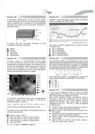 2010
Questão 146                                                   Questão 148
A siderúrgica “Metal Nobre” produz diversos objetos
maciços utilizando o ferro. Um tipo especial de peça feita    Unidos, no período de 1988 a 2006.
nessa companhia tem o formato de um paralelepípedo
retangular, de acordo com as dimensões indicadas na




                                                                                               Almanaque Abril 2008
O produto das três dimensões indicadas na peça
resultaria na medida da grandeza                              Co
                                                              no Iraque foi de
    massa.
    volume.
    superfície.
    capacidade.
    comprimento.
Questão 147                                                   Questão 149
                                                              Uma professora realizou uma atividade com seus alunos
por meio de curvas de nível, que são curvas fechadas
representando a altitude da região, com relação ao nível      cada lado foi representado por um canudo. A quantidade
do mar. As coordenadas estão expressas em graus de
acordo com a longitude, no eixo horizontal, e a latitude,
no eixo vertical. A escala em tons de cinza desenhada à
direita está associada à altitude da região.


                                                              Que expressão fornece a quantidade de canudos em




                                                              Questão 150
                                                              A loja Telas & Molduras cobra 20 reais por metro
                                                              quadrado de tela, 15 reais por metro linear de moldura,

                                                              Uma artista plástica precisa encomendar telas e
Um pequeno helicóptero usado para reconhecimento
sobrevoa a região a partir do ponto X = (20; 60). O
helicóptero segue o percurso:                                 segunda encomenda, mas agora para 8 quadros
                                                              retangulares (50 cm × 100 cm). O valor da segunda
                                                              encomenda será
                                                                  o dobro do valor da primeira encomenda, porque a
                                                                  altura e a largura dos quadros dobraram.
De acordo com as orientações, o helicóptero pousou em             maior do que o valor da primeira encomenda, mas
um local cuja altitude é                                          não o dobro.
                                                                  a metade do valor da primeira encomenda, porque a
    menor ou igual a 200 m.                                       altura e a largura dos quadros dobraram.
                                                                  menor do que o valor da primeira encomenda, mas
                                                                  não a metade.
    maior que 600 m e menor ou igual a 800 m.                     igual ao valor da primeira encomenda, porque o
    maior que 800 m.                                              custo de entrega será o mesmo.

MT - 2º dia | Caderno 5 - AMARELO - Página 23
 