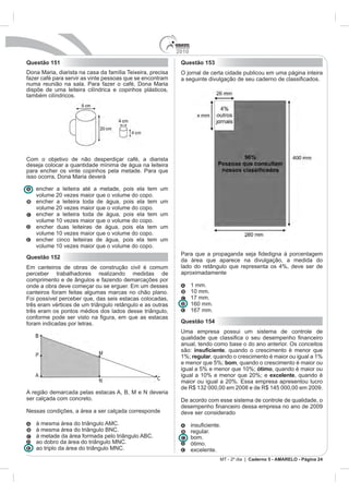 2010
Questão 151                                                  Questão 153
Dona Maria, diarista na casa da família Teixeira, precisa    O jornal de certa cidade publicou em uma página inteira
fazer café para servir as vinte pessoas que se encontram
numa reunião na sala. Para fazer o café, Dona Maria
dispõe de uma leiteira cilíndrica e copinhos plásticos,
também cilíndricos.




Com o objetivo de não desperdiçar café, a diarista
deseja colocar a quantidade mínima de água na leiteira
para encher os vinte copinhos pela metade. Para que
isso ocorra, Dona Maria deverá

   encher a leiteira até a metade, pois ela tem      um
   volume 20 vezes maior que o volume do copo.
   encher a leiteira toda de água, pois ela tem      um
   volume 20 vezes maior que o volume do copo.
   encher a leiteira toda de água, pois ela tem      um
   volume 10 vezes maior que o volume do copo.
   encher duas leiteiras de água, pois ela tem       um
   volume 10 vezes maior que o volume do copo.
   encher cinco leiteiras de água, pois ela tem      um
   volume 10 vezes maior que o volume do copo.
Questão 152
                                                             da área que aparece na divulgação, a medida do

perceber trabalhadores realizando medidas de                 aproximadamente
comprimento e de ângulos e fazendo demarcações por
                                                                   1 mm.
canteiros foram feitas algumas marcas no chão plano.               10 mm.
Foi possível perceber que, das seis estacas colocadas,             17 mm.
três eram vértices de um triângulo retângulo e as outras           160 mm.
três eram os pontos médios dos lados desse triângulo,              167 mm.

foram indicadas por letras.                                  Questão 154
                                                             Uma empresa possui um sistema de controle de

                                                             anual, tendo como base o do ano anterior. Os conceitos
                                                             são:             , quando o crescimento é menor que
                                                             1%; regular, quando o crescimento é maior ou igual a 1%
                                                             e menor que 5%; bom, quando o crescimento é maior ou
                                                             igual a 5% e menor que 10%; ótimo, quando é maior ou
                                                             igual a 10% e menor que 20%; e excelente, quando é


A região demarcada pelas estacas A, B, M e N deveria
ser calçada com concreto.                                    De acordo com esse sistema de controle de qualidade, o
Nessas condições, a área a ser calçada corresponde           deve ser considerado
   à mesma área do triângulo AMC.
   à mesma área do triângulo BNC.                                  regular.
   à metade da área formada pelo triângulo ABC.                    bom.
   ao dobro da área do triângulo MNC.                              ótimo.
   ao triplo da área do triângulo MNC.                             excelente.
                                                                                MT - 2º dia | Caderno 5 - AMARELO - Página 24
 