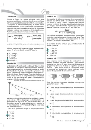 2010
Questão 159                                                                                Questão 161
                                   Corporal (IMC) seja                                     Um satélite de telecomunicações, t minutos após ter
amplamente utilizado, existem ainda inúmeras restrições                                    atingido sua órbita, está a r
teóricas ao uso e às faixas de normalidade preconizadas.                                   do centro da Terra. Quando r assume seus valores
O Recíproco do Índice Ponderal (RIP), de acordo com o                                      máximo e mínimo, diz-se que o satélite atingiu o apogeu
                                                                                           e o perigeu, respectivamente. Suponha que, para esse
modelo alométrico, possui uma melhor fundamentação
                                                                                           satélite, o valor de r em função de t seja dado por
matemática, já que a massa é uma variável de dimensões
cúbicas e a altura, uma variável de dimensões lineares.                                                                     5 865
As fórmulas que determinam esses índices são:                                                               r(t) =
                                                                                                                     1 + 0,15 cos(0,06t)
              massa(kg)                                       altura (cm)                  Um cientista monitora o movimento desse satélite para
  IMC =                                       RIP =
             [altura (m)] 2                               3   massa (kg)
                                                                                           controlar o seu afastamento do centro da Terra. Para
                                                                                           isso, ele precisa calcular a soma dos valores de r, no
                                                                                           apogeu e no perigeu, representada por S.

  ARAUJO, C. G. S.; RICARDO, D. R. Índice de Massa Corporal: Um Questionamento             O cientista deveria concluir que, periodicamente, S
                           . Arq. Bras. Cardiologia, volume 79, nº 1, 2002 (adaptado).
                                                                                           atinge o valor de

                                                                                                 12 765 km.
igual a 25 kg/m2, então ela possui RIP igual a                                                   12 000 km.

              .                                                                                  10 965 km.
   2,5 cm/kg .                                                                                   5 865 km.
   8 cm/kg .
   20 cm/kg .                                                                              Questão 162
             .                                                                             Uma empresa vende tanques de combustíveis de
Questão 160                                                                                formato cilíndrico, em três tamanhos, com medidas

                                                                                           proporcional à medida da área da superfície lateral do
a Noroeste de São Paulo), na noite do último domingo,                                      tanque. O dono de um posto de combustível deseja
caiu nesta segunda-feira em Cuiabá Paulista, na região                                     encomendar um tanque com menor custo por metro
de Presidente Prudente, assustando agricultores da                                         cúbico de capacidade de armazenamento.

desenvolvido por Brasil, França, Argentina, Inglaterra e
Itália, para a medição do comportamento da camada de

tempo previsto de medição.
             Disponível em: http://www.correiodobrasil.com.br. Acesso em: 02 maio 2010.

                                                                                           Qual dos tanques deverá ser escolhido pelo dono do
                                                                                           posto? (Considere ~
                                                                                                             =

                                                                                                 I, pela relação área/capacidade de armazenamento
                                                                                                 de 1 .

                                                                                                 I, pela relação área/capacidade de armazenamento
                                                                                                 de     .
Na data do acontecido, duas pessoas avistaram o balão.
Uma estava a 1,8 km da posição vertical do balão e o                                             II, pela relação área/capacidade de armazenamento
avistou sob um ângulo de 60°; a outra estava a 5,5 km
da posição vertical do balão, alinhada com a primeira, e                                         de     .

                                                                                                 III, pela relação área/capacidade de armazenamento
Qual a altura aproximada em que se encontrava o balão?
                                                                                                 de 2 .
   1,8 km
   1,9 km                                                                                        III, pela relação área/capacidade de armazenamento
                                                                                                 de 7 .
                                                                                                    12
   5,5 km
                                                                                                                MT - 2º dia | Caderno 5 - AMARELO - Página 26
 