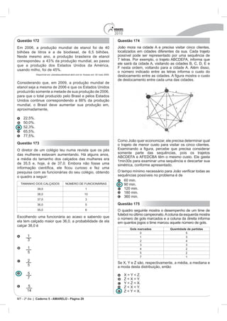 2010
Questão 172                                                                              Questão 174
                                                                                         João mora na cidade A e precisa visitar cinco clientes,
bilhões de litros e a de biodiesel, de 6,5 bilhões.                                      localizados em cidades diferentes da sua. Cada trajeto
Neste mesmo ano, a produção brasileira de etanol                                         possível pode ser representado por uma sequência de


                                                                                         F nesta ordem, voltando para a cidade A. Além disso,
                                 %.
                                                                                         o número indicado entre as letras informa o custo do
             Disponível em: planetasustentavel.abril.com.br. Acesso em: 02 maio 2009.

                                                                                         de deslocamento entre cada uma das cidades.
Considerando que, em 2009, a produção mundial de

produzirão somente a metade de sua produção de 2006,

Unidos continue correspondendo a 88% da produção
mundial, o Brasil deve aumentar sua produção em,
aproximadamente,

    22,5%.
    50,0%.

    65,5%.
    77,5%.
                                                                                         Como João quer economizar, ele precisa determinar qual
Questão 173                                                                              o trajeto de menor custo para visitar os cinco clientes.
O diretor de um colégio leu numa revista que os pés
                                                                                         somente parte das sequências, pois os trajetos
a média do tamanho dos calçados das mulheres era
                                                                                         simétrica, conforme apresentado.
pesquisa com as funcionárias do seu colégio, obtendo
o quadro a seguir:                                                                       sequências possíveis no problema é de
                                                                                            60 min.
                                                                                            90 min.
                                                             1                              120 min.
                                                            10
                                                                                            180 min.


                                                             5                           Questão 175
                                                             6                           O quadro seguinte mostra o desempenho de um time de
                                                                                         futebol no último campeonato. A coluna da esquerda mostra
                                                                                         o número de gols marcados e a coluna da direita informa
                                                                                         em quantos jogos o time marcou aquele número de gols.
                                                                                                  Gols marcados          Quantidade de partidas
                                                                                                        0                          5
       1                                                                                                1
                                                                                                        2

       1                                                                                                                           2
       5                                                                                                5                          2
                                                                                                        7                          1
       2
                                                                                         Se X, Y e Z são, respectivamente, a média, a mediana e
       5
                                                                                         a moda desta distribuição, então
       5                                                                                       X = Y < Z.
       7                                                                                       Z < X = Y.
                                                                                               Y < Z < X.
       5                                                                                       Z < X < Y.
                                                                                               Z < Y < X.

MT - 2º dia | Caderno 5 - AMARELO - Página 29
 