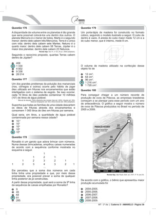 2010
Questão 176                                                                                     Questão 179
A disparidade de volume entre os planetas é tão grande                                          Um porta-lápis de madeira foi construído no formato
que seria possível colocá-los uns dentro dos outros. O                                          cúbico, seguindo o modelo ilustrado a seguir. O cubo de
planeta Mercúrio é o menor de todos. Marte é o segundo                                          dentro é vazio. A aresta do cubo maior mede 12 cm e a
menor: dentro dele cabem três Mercúrios. Terra é o único                                        do cubo menor, que é interno, mede 8 cm.
com vida: dentro dela cabem sete Martes. Netuno é o
quarto maior: dentro dele cabem 58 Terras. Júpiter é o
                                      Revista Veja

Seguindo o raciocínio proposto, quantas Terras cabem
dentro de Júpiter?


                                                                                                O volume de madeira utilizado na confecção desse
                                                                                                objeto foi de

                                                                                                      12 cm .
                                                                                                             .
Questão 177                                                                                           96 cm .
                                                                                                      1 216 cm .
Um dos grandes problemas da poluição dos mananciais
                                                                                                      1 728 cm .
(rios, córregos e outros) ocorre pelo hábito de jogar
óleo utilizado em frituras nos encanamentos que estão                                           Questão 180
interligados com o sistema de esgoto. Se isso ocorrer,
cada 10 litros de óleo poderão contaminar 10 milhões                                            Para conseguir chegar a um número recorde de
(107) de litros de água potável.                                                                produção de ovos de Páscoa, as empresas brasileiras
       Manual de etiqueta. Parte integrante das revistas Veja (ed. 2055), Cláudia (ed. 555),    começam a se planejar para esse período com um ano
                        National Geographic              Nova Escola (ed. 208) (adaptado).

Suponha que todas as famílias de uma cidade descartem
os óleos de frituras através dos encanamentos e                                                 de ovos de Páscoa produzidos no Brasil no período de
consomem 1 000 litros de óleo em frituras por semana.                                           2005 a 2009.

Qual seria, em litros, a quantidade de água potável
contaminada por semana nessa cidade?
   10-2
   10
   10
   106
   109
Questão 178
Ronaldo é um garoto que adora brincar com números.
Numa dessas brincadeiras, empilhou caixas numeradas
de acordo com a sequência conforme mostrada no
esquema a seguir.
                          1
                  1       2        1


                                            ...

linha tinha uma propriedade e que, por meio dessa                                                                          Revista Veja
propriedade, era possível prever a soma de qualquer
linha posterior às já construídas.
                                                                                                De acordo
A partir dessa propriedade, qual será a soma da 9ª linha                                        produção acumulada foi
da sequência de caixas empilhadas por Ronaldo?
   9
                                                                                                      2005-2006.
                                                                                                      2006-2007.
   81                                                                                                 2007-2008.
   285                                                                                                2008-2009.
                                                                                                                   MT - 2º dia | Caderno 5 - AMARELO - Página 30
 
