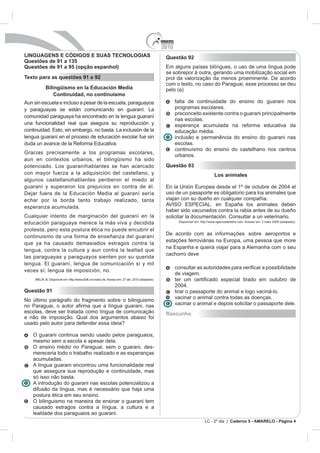 2010
LINGUAGENS E CÓDIGOS E SUAS TECNOLOGIAS                                             Questão 92
Questões de 91 a 135
Questões de 91 a 95 (opção espanhol)
                                                                                    se sobrepor à outra, gerando uma mobilização social em
Texto para as questões 91 e 92                                                      prol da valorização da menos proeminente. De acordo
                                                                                    com o texto, no caso do Paraguai, esse processo se deu
         Bilingüismo en la Educación Media                                          pelo (a)
             Continuidad, no continuismo
Aun sin escuela e incluso a pesar de la escuela, paraguayos                               falta de continuidade do ensino do guarani nos
y paraguayas se están comunicando en guaraní. La                                          programas escolares.
                                                                                          preconceito existente contra o guarani principalmente
comunidad paraguaya ha encontrado en la lengua guaraní
                                                                                          nas escolas.
una funcionalidad real que asegura su reproducción y                                      esperança acumulada na reforma educativa da
                                                                                          educação média.
lengua guaraní en el proceso de educación escolar fue sin                                 inclusão e permanência do ensino do guarani nas
                                                                                          escolas.
                                                                                          continuísmo do ensino do castelhano nos centros
Gracias precisamente a los programas escolares,
                                                                                          urbanos.
aun en contextos urbanos, el bilingüismo ha sido
potenciado. Los guaraníhablantes se han acercado                                    Questão 93
con mayor fuerza a la adquisición del castellano, y                                                                Los animales
algunos castellanohablantes perdieron el miedo al
guaraní y superaron los prejuicios en contra de él.
                                                                                    uso de un pasaporte es obligatorio para los animales que
echar por la borda tanto trabajo realizado, tanta                                   viajan con su dueño en cualquier compañía.
esperanza acumulada.
                                                                                    haber sido vacunados contra la rabia antes de su dueño
Cualquier intento de marginación del guaraní en la                                  solicitar la documentación. Consultar a un veterinario.
                                                                                           Disponível em: http://www.agencedelattre.com. Acesso em: 2 maio 2009 (adaptado).
educación paraguaya merece la más viva y decidida
protesta, pero esta postura ética no puede encubrir el
                                                                                    De acordo com as informações sobre aeroportos e
continuismo de una forma de enseñanza del guaraní
que ya ha causado demasiados estragos contra la
lengua, contra la cultura y aun contra la lealtad que
                                                                                    cachorro deve
las paraguayas y paraguayos sienten por su querida

                                                                                          con
veces sí; lengua de imposición, no.
                                                                                          de viagem.
                           aff.uni-mainz.de. Acesso em: 27 abr. 2010 (adaptado).


Questão 91                                                                                tirar o passaporte do animal e logo vaciná-lo.
                                                                                          vacinar o animal contra todas as doenças.
No último parágrafo do fragmento sobre o bilinguismo
                                                                                          vacinar o animal e depois solicitar o passaporte dele.
escolas, deve ser tratada como língua de comunicação                                Rascunho
e não de imposição. Qual dos argumentos abaixo foi
usado pelo autor para defender essa ideia?

    O guarani continua sendo usado pelos paraguaios,
    mesmo sem a escola e apesar dela.
    O ensino médio no Paraguai, sem o guarani, des-
    mereceria todo o trabalho realizado e as esperanças
    acumuladas.
    A língua guarani encontrou uma funcionalidade real
    que assegura sua reprodução e continuidade, mas
    só isso não basta.
    A introdução do guarani nas escolas potencializou a
    difusão da língua, mas é necessário que haja uma
    postura ética em seu ensino.
    O bilinguismo na maneira de ensinar o guarani tem
    causado estragos contra a língua, a cultura e a
    lealdade dos paraguaios ao guarani.
                                                                                                            LC - 2º dia | Caderno 5 - AMARELO - Página 4
 