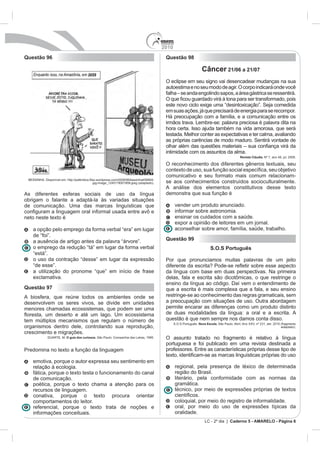 2010
Questão 96                                                                          Questão 98

                                                                                                            Câncer 21/06 a 21/07
                                                                                    O eclipse em seu signo vai desencadear mudanças na sua
                                                                                    autoestima e no seu modo de agir. O corpo indicará onde você


                                                                                    este novo ciclo exige uma “desintoxicação”. Seja comedida
                                                                                    em suas ações, já que precisará de energia para se recompor.

                                                                                    irmãos trava. Lembre-se: palavra preciosa é palavra dita na
                                                                                    hora certa. Isso ajuda também na vida amorosa, que será
                                                                                    testada. Melhor conter as expectativas e ter calma, avaliando
                                                                                    as próprias carências de modo maduro. Sentirá vontade de

                                                                                    intimidade com os assuntos da alma.
                                                                                                                               Revista Cláudia. N

                                                                                    O reconhecimento dos diferentes gêneros textuais, seu

                                                                                    comunicativo e seu formato mais comum relacionam-
                                                                                    se aos conhecimentos construídos socioculturalmente.
                                                                                    A análise dos elementos constitutivos desse texto
As diferentes esferas sociais de uso da língua                                      demonstra que sua função é
obrigam o falante a adaptá-la às variadas situações
de comunicação. Uma das marcas linguísticas que                                           vender um produto anunciado.
                                                                                          informar sobre astronomia.
neto neste texto é                                                                        ensinar os cuidados com a saúde.
                                                                                          expor a opinião de leitores em um jornal.
   a opção pelo emprego da forma verbal “era” em lugar                                    aconselhar sobre amor, família, saúde, trabalho.
   de “foi”.
   a ausência de artigo antes da palavra “árvore”.                                  Questão 99
   o emprego da redução “tá” em lugar da forma verbal                                                             S.O.S Português
   “está”.
   o uso da contração “desse” em lugar da expressão                                 Por que pronunciamos muitas palavras de um jeito
   “de esse”.
   a utilização do pronome “que” em início de frase                                 da língua com base em duas perspectivas. Na primeira
   exclamativa.
                                                                                    ensino da língua ao código. Daí vem o entendimento de
Questão 97                                                                          que a escrita é mais complexa que a fala, e seu ensino
A biosfera, que reúne todos os ambientes onde se                                    restringe-se ao conhecimento das regras gramaticais, sem
desenvolvem os seres vivos, se divide em unidades                                   a preocupação com situações de uso. Outra abordagem
menores chamadas ecossistemas, que podem ser uma                                    permite encarar as diferenças como um produto distinto
                                                                                    de duas modalidades da língua: a oral e a escrita. A
tem múltiplos mecanismos que regulam o número de                                    questão é que nem sempre nos damos conta disso.
                                                                                          S.O.S Português. Nova Escola.
organismos dentro dele, controlando sua reprodução,                                                                                                 adaptado).
crescimento e migrações.
                     O guia dos curiosos. São Paulo: Companhia das Letras, 1995.    O assunto tratado no fragmento é relativo à língua
                                                                                    portuguesa e foi publicado em uma revista destinada a
Predomina no texto a função da linguagem

   emotiva, porque o autor expressa seu sentimento em
   relação à ecologia.                                                                    regional, pela presença de léxico de determinada
   fática, porque o texto testa o funcionamento do canal                                  região do Brasil.
   de comunicação.                                                                        literário, pela conformidade com as normas da
   poética, porque o texto chama a atenção para os                                        gramática.
   recursos de linguagem.                                                                 técnico, por meio de expressões próprias de textos
   conativa, porque o texto procura orientar
   comportamentos do leitor.                                                              coloquial, por meio do registro de informalidade.
   referencial, porque o texto trata de noções e                                          oral, por meio do uso de expressões típicas da
   informações conceituais.                                                               oralidade.
                                                                                                              LC - 2º dia | Caderno 5 - AMARELO - Página 6
 