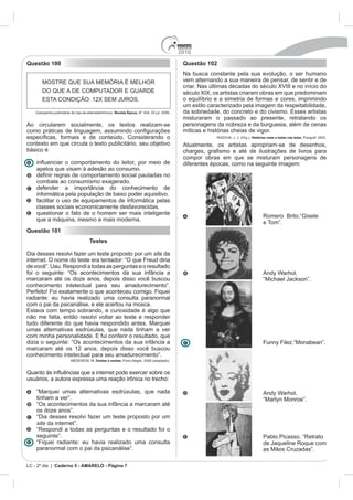 2010
Questão 100                                                                      Questão 102
                                                                                 Na busca constante pela sua evolução, o ser humano
                                                                                 vem alternando a sua maneira de pensar, de sentir e de
                                                                                 criar. Nas últimas décadas do século XVIII e no início do
                                                                                 século XIX, os artistas criaram obras em que predominam
                                                                                 o equilíbrio e a simetria de formas e cores, imprimindo
                                                                                 um estilo caracterizado pela imagem da respeitabilidade,
                                         Revista Época.
                                                                                 misturaram o passado ao presente, retratando os
Ao circularem socialmente, os textos realizam-se                                 personagens da nobreza e da burguesia, além de cenas
                                                                                 míticas e histórias cheias de vigor.
                                                                                              RAZOUK, J. J. (Org.). Histórias reais e belas nas telas.
contexto em que circula o texto publicitário, seu objetivo                       Atualmente, os artistas apropriam-se de desenhos,
básico é
                                                                                 compor obras em que se misturam personagens de
                                                                                 diferentes épocas, como na seguinte imagem:
    apelos que visam à adesão ao consumo.

    combate ao consumismo exagerado.
    defender a importância do conhecimento de
    informática pela população de baixo poder aquisitivo.
    facilitar o uso de equipamentos de informática pelas
    classes sociais economicamente desfavorecidas.
    questionar o fato de o homem ser mais inteligente
                                                                                                                            Romero Brito.“Gisele
    que a máquina, mesmo a mais moderna.
                                                                                                                            e Tom”.
Questão 101
                           Testes

Dia desses resolvi fazer um teste proposto por um site da
internet. O nome do teste era tentador: “O que Freud diria
de você”. Uau. Respondi a todas as perguntas e o resultado
foi o seguinte: “Os acontecimentos da sua infância a                                                                        Andy Warhol.
marcaram até os doze anos, depois disso você buscou                                                                         “Michael Jackson”.
conhecimento intelectual para seu amadurecimento”.
Perfeito! Foi exatamente o que aconteceu comigo. Fiquei
radiante: eu havia realizado uma consulta paranormal
com o pai da psicanálise, e ele acertou na mosca.

não me falta, então resolvi voltar ao teste e responder
tudo diferente do que havia respondido antes. Marquei
umas alternativas esdrúxulas, que nada tinham a ver

dizia o seguinte: “Os acontecimentos da sua infância a                                                                      Funny Filez.“Monabean”.
marcaram até os 12 anos, depois disso você buscou
conhecimento intelectual para seu amadurecimento”.
                              Doidas e santas. Porto Alegre, 2008 (adaptado).




    “Marquei umas alternativas esdrúxulas, que nada                                                                         Andy Warhol.
    tinham a ver”.                                                                                                          “Marlyn Monroe”.
    “Os acontecimentos da sua infância a marcaram até
    os doze anos”.
    “Dia desses resolvi fazer um teste proposto por um
    site da internet”.
    “Respondi a todas as perguntas e o resultado foi o
    seguinte”.                                                                                                              Pablo Picasso. “Retrato
    “Fiquei radiante: eu havia realizado uma consulta                                                                       de Jaqueline Roque com
    paranormal com o pai da psicanálise”.                                                                                   as Mãos Cruzadas”.

LC - 2º dia | Caderno 5 - AMARELO - Página 7
 