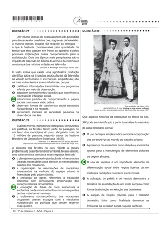 *AZUL75sab9*

QUESTÃO 27                                                                                 QUESTÃO 29

    Um volume imenso de pesquisas tem sido produzido
para tentar avaliar os efeitos dos programas de televisão.
$ PDLRULD GHVVHV HVWXGRV GL] UHVSHLWR jV FULDQoDV ʊ
o que é bastante compreensível pela quantidade de
tempo que elas passam em frente ao aparelho e pelas
possíveis implicações desse comportamento para a
socialização. Dois dos tópicos mais pesquisados são o
impacto da televisão no âmbito do crime e da violência e
a natureza das notícias exibidas na televisão.
                                 GIDDENS, A. Sociologia. Porto Alegre: Artmed, 2005.

2 WH[WR LQGLFD TXH H[LVWH XPD VLJQL¿FDWLYD SURGXomR
FLHQWt¿FD VREUH RV LPSDFWRV VRFLRFXOWXUDLV GD WHOHYLVmR
na vida do ser humano. E as crianças, em particular, são
DV PDLV YXOQHUiYHLV D HVVDV LQÀXrQFLDV SRUTXH
A FRGL¿FDP LQIRUPDo}HV WUDQVPLWLGDV QRV SURJUDPDV
    infantis por meio da observação.
B adquirem conhecimentos variados que incentivam o
    processo de interação social.
C interiorizam padrões de comportamento e papéis
    sociais com menor visão crítica.
D observam formas de convivência social baseadas                                                                                               Foto de Militão, São Paulo, 1879.
                                                                                                                  ALENCASTRO, L. F. (org). História da vida privada no Brasil.
    na tolerância e no respeito.                                                                    Império: a corte e a modernidade nacional. São Paulo: Cia. das Letras, 1997.
E apreendem modelos de sociedade pautados na
    observância das leis.
                                                                                           Que aspecto histórico da escravidão no Brasil do séc.
QUESTÃO 28
                                                                                           ;,; SRGH VHU LGHQWL¿FDGR D SDUWLU GD DQiOLVH GR YHVWXiULR
   Subindo morros, margeando córregos ou penduradas
HP SDOD¿WDV DV IDYHODV ID]HP SDUWH GD SDLVDJHP GH                                         do casal retratado acima?
um terço dos municípios do país, abrigando mais de
10 milhões de pessoas, segundo dados do Instituto                                          A O uso de trajes simples indica a rápida incorporação
%UDVLOHLUR GH *HRJUD¿D H (VWDWtVWLFD IBGE).                                                  dos ex-escravos ao mundo do trabalho urbano.
                                MARTINS, A. R. A favela como um espaço da cidade.
          Disponível em: http://www.revistaescola.abril.com.br. Acesso em: 31 jul. 2010.
                                                                                           B A presença de acessórios como chapéu e sombrinha
A situação das favelas no país reporta a graves
problemas de desordenamento territorial. Nesse sentido,                                       aponta para a manutenção de elementos culturais
uma característica comum a esses espaços tem sido
                                                                                              de origem africana.
A o planejamento para a implantação de infraestruturas
   urbanas necessárias para atender as necessidades                                        C O uso de sapatos é um importante elemento de
   básicas dos moradores.
B a organização de associações de moradores                                                   diferenciação social entre negros libertos ou em
   interessadas na melhoria do espaço urbano e
                                                                                              melhores condições na ordem escravocrata.
   ¿QDQFLDGDV SHOR SRGHU S~EOLFR
C a presença de ações referentes à educação                                                D A utilização do paletó e do vestido demonstra a
   ambiental com consequente preservação dos
   espaços naturais circundantes.                                                             tentativa de assimilação de um estilo europeu como
D a ocupação de áreas de risco suscetíveis a
   enchentes ou desmoronamentos com consequentes                                              forma de distinção em relação aos brasileiros.
   perdas materiais e humanas.
                                                                                           E A adoção de roupas próprias para o trabalho
E o isolamento socioeconômico dos moradores
   ocupantes desses espaços com a resultante                                                  GRPpVWLFR WLQKD FRPR ¿QDOLGDGH GHPDUFDU DV
   multiplicação de políticas que tentam reverter
   esse quadro.                                                                               fronteiras da exclusão social naquele contexto.
CH - 1º dia | Caderno 1 - AZUL - Página 9
 