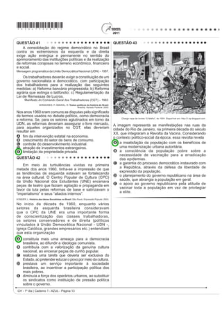*AZUL75sab13*

QUESTÃO 41                                                                                  QUESTÃO 43
    A consolidação do regime democrático no Brasil
contra os extremismos da esquerda e da direita
exige ação enérgica e permanente no sentido do
aprimoramento das instituições políticas e da realização
GH UHIRUPDV FRUDMRVDV QR WHUUHQR HFRQ{PLFR ¿QDQFHLUR
e social.
Mensagem programática da União Democrática Nacional (UDN) – 1957.

    Os trabalhadores deverão exigir a constituição de um
governo nacionalista e democrático, com participação
dos trabalhadores para a realização das seguintes
medidas: a) Reforma bancária progressista; b) Reforma
agrária que extinga o latifúndio; c) Regulamentação da
Lei de Remessas de Lucros.
       Manifesto do Comando Geral dos Trabalhadores (CGT) – 1962.
                     BONAVIDES, P; AMARAL, R. Textos políticos da história do Brasil.
                                                     Brasília: Senado Federal, 2002.

Nos anos 1960 eram comuns aV GLVSXWDV SHOR VLJQL¿FDGR
de termos usados no debate político, como democracia
                                                                                                 Charge capa da revista “O Malho”, de 1904. Disponível em: http://1.bp.blogspot.com.
e reforma. Se, para os setores aglutinados em torno da
UDN, as reformas deveriam assegurar o livre mercado,                                        A imagem representa as manifestações nas ruas da
para aqueles organizados no CGT, elas deveriam                                              cidade do Rio de Janeiro, na primeira década do século
resultar em
                                                                                            XX, que integraram a Revolta da Vacina. Considerando
A ¿P GD LQWHUYHQomR HVWDWDO QD HFRQRPLD                                                    o contexto político-social da época, essa revolta revela
B crescimento do setor de bens de consumo.
C controle do desenvolvimento industrial.                                                   A a insatisfação da população com os benefícios de
D atração de investimentos estrangeiros.                                                        uma modernização urbana autoritária.
E limitação da propriedade privada.                                                         B a consciência da população pobre sobre a
                                                                                                necessidade de vacinação para a erradicação
QUESTÃO 42                                                                                      das epidemias.
                                                                                            C a garantia do processo democrático instaurado com
    Em meio às turbulências vividas na primeira
                                                                                                a República, através da defesa da liberdade de
metade dos anos 1960, tinha-se a impressão de que
                                                                                                expressão da população.
as tendências de esquerda estavam se fortalecendo
                                                                                            D o planejamento do governo republicano na área de
na área cultural. O Centro Popular de Cultura (CPC)
                                                                                                saúde, que abrangia a população em geral.
da União Nacional dos Estudantes (UNE) encenava
                                                                                            E o apoio ao governo republicano pela atitude de
peças de teatro que faziam agitação e propaganda em
                                                                                                vacinar toda a população em vez de privilegiar
favor da luta pelas reformas de base e satirizavam o
                                                                                                a elite.
“imperialismo” e seus “aliados internos”.
KONDER, L. História das Ideias Socialistas no Brasil. São Paulo: Expressão Popular, 2003.

No início da década de 1960, enquanto vários
setores da esquerda brasileira consideravam
que o CPC da UNE era uma importante forma
de conscientização das classes trabalhadoras,
os setores conservadores e de direita (políticos
vinculados à União Democrática Nacional - UDN -,
Igreja Católica, grandes empresários etc.) entendiam
que esta organização
A constituía mais uma ameaça para a democracia
  brasileira, ao difundir a ideologia comunista.
B contribuía com a valorização da genuína cultura
  nacional, ao encenar peças de cunho popular.
C realizava uma tarefa que deveria ser exclusiva do
  Estado, ao pretender educar o povo por meio da cultura.
D prestava um serviço importante à sociedade
  brasileira, ao incentivar a participação política dos
  mais pobres.
E diminuía a força dos operários urbanos, ao substituir
  os sindicatos como instituição de pressão política
  sobre o governo.
 CH - 1º dia | Caderno 1 - AZUL - Página 13
 