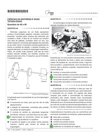 *AZUL75sab15*

CIÊNCIAS DA NATUREZA E SUAS                                                             QUESTÃO 47
TECNOLOGIAS
                                                                                            Os personagenV GD ¿JXUD HVWmR UHSUHVHQWDQGR XPD
Questões de 46 a 90                                                                     situação hipotética de cadeia alimentar.
QUESTÃO 46

    Partículas suVSHQVDV HP XP ÀXLGR DSUHVHQWDP
contínua movimentação aleatória, chamado movimento
browniano, causado pelos choques das partículas que
FRPS}HP R ÀXLGR $ LGHLD GH XP LQYHQWRU HUD FRQVWUXLU
uma série de palhetas, montadas sobre um eixo, que
seriam postas em movimento pela agitação das partículas
ao seu redor. Como o movimento ocorreria igualmente em
ambos os sentidos de rotação, o cientista concebeu um
segundo elemento, um dente de engrenagem assimétrico.
Assim, em escala muito pequena, este tipo de motor
poderia executar trabalho, por exemplo, puxando um
                                                                                                                     Disponível em: http://www.cienciasgaspar.blogspot.com.
pequeno peso para cima. O esquema, que já foi testado,
é mostrado a seguir.                                                                    Suponha que, em cena anterior à apresentada, o homem
                                                                                        tenha se alimentado de frutas e grãos que conseguiu
                                                                                        coletar. Na hipótese de, nas próximas cenas, o tigre ser
                                                                                        bem-sucedido e, posteriormente, servir de alimento aos
                                                                                        abutres, tigre e abutres ocuparão, respectivamente, os
                         Eixo                                                           QtYHLV WUy¿FRV GH
                                                                                        A   produtor e consumidor primário.
                                                                                        B   consumidor primário e consumidor secundário.
                                                                                        C   consumidor secundário e consumidor terciário.
   Engrenagem                                                                           D   consumidor terciário e produtor.
                                                                    Palhetas            E   consumidor secundário e consumidor primário.

                                                                                        QUESTÃO 48
                                     Peso                                                   A produção de soro antiofídico é feita por meio da
                                                                                        extração da peçonha de serpentes que, após tratamento,
         Inovação Tecnológica. Disponível em: http://www.inovacaotecnologica.com.br.    é introduzida em um cavalo. Em seguida são feitas
                                                  Acesso em: 22 jul. 2010 (adaptado).
                                                                                        sangrias para avaliar a concentração de anticorpos
A explicação para a necessidade do uso da engrenagem                                    produzidos pelo cavalo. Quando essa concentração
com trava é:                                                                            DWLQJH R YDORU GHVHMDGR p UHDOL]DGD D VDQJULD ¿QDO SDUD
A O travamento do motor, para que ele não se solte                                      obtenção do soro. As hemácias são devolvidas ao animal,
  aleatoriamente.                                                                       SRU PHLR GH XPD WpFQLFD GHQRPLQDGD SODVPDIHUHVH D ¿P
B A seleção da velocidade, controlada pela pressão                                      de reduzir os efeitos colaterais provocados pela sangria.
                                                                                                Disponível em: http://www.infobibos.com. Acesso em: 28 abr. 2010 (adaptado).
  nos dentes da engrenagem.
C O controle do sentido da velocidade tangencial,                                       $ SODVPDIHUHVH p LPSRUWDQWH SRLV VH R DQLPDO ¿FDU FRP
  permitindo, inclusive, uma fácil leitura do seu valor.                                uma baixa quantidade de hemácias, poderá apresentar
D A determinação do movimento, devido ao caráter                                        A   febre alta e constante.
  aleatório, cuja tendência é o equilíbrio.                                             B   redução de imunidade.
E A escolha do ângulo a ser girado, sendo possível,                                     C   aumento da pressão arterial.
  inclusive, medi-lo pelo número de dentes da                                           D   quadro de leucemia profunda.
  engrenagem.                                                                           E   problemas no transporte de oxigênio.
CN - 1º dia | Caderno 1 - AZUL - Página 15
 