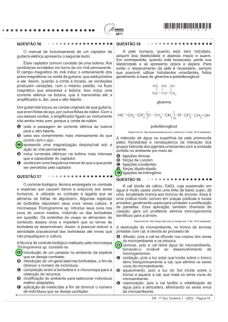 R TXH MXVWL¿FD VXD DPSOD
                                                                                         utilização na soldagem de componentes eletrônicos,
acesso à água de boa qualidade. Como não há água                                         em que o excesso de aquecimento deve sempre ser
potável, a alternativa é consumir a do rio.                                              evitado. De acordo com as normas internacionais, os
                    O Liberal. 8 jul. 2008. Disponível em: http://www.oliberal.com.br.
                                                                                         valores mínimo e máximo das densidades para essas
                                                                                         ligas são de 8,74 g/mL e 8,82 g/mL, respectivamente.
O procedimento adequado para tratar a água dos rios,                                     As densidades do estanho e do chumbo são 7,3 g/mL e
                                                                                         11,3 g/mL, respectivamente.
D ¿P GH DWHQXDU RV SUREOHPDV GH VD~GH FDXVDGRV SRU
                                                                                              Um lote contendo 5 amostras de solda estanho-
microrganismos a essas populações ribeirinhas é a                                        chumbo foi analisado por um técnico, por meio da
A   ¿OWUDomR                                                                            determinação de sua composição percentual em massa,
                                                                                         cujos resultados estão mostrados no quadro a seguir.
B   cloração.
C   coagulação.                                                                            Amostra
                                                                                                        Porcentagem de                   Porcentagem de
D   ÀXRUHWDomR                                                                                             Sn (%)                           Pb (%)
E   decantação.                                                                                I              60                               40
                                                                                               II             62                               38
QUESTÃO 53                                                                                    III             65                               35
                                                                                              IV              63                               37
    O vírus do papiloma humano (HPV, na sigla em
                                                                                               V              59                               41
inglês) causa o aparecimento de verrugas e infecção
                                                                                                                                Disponível em: http://www.eletrica.ufpr.br.
persistente, sendo o principal fator ambiental do câncer                                 Com base no texto e na análise realizada pelo técnico,
de colo de útero nas mulheres. O vírus pode entrar                                       as amostras que atendem às normas internacionais são
pela pele ou por mucosas do corpo, o qual desenvolve                                     A I e II.
anticorpos contra a ameaça, embora em alguns casos                                       B I e III.
                                                                                         C II e IV.
D GHIHVD QDWXUDO GR RUJDQLVPR QmR VHMD VX¿FLHQWH )RL                                    D III e V.
desenvolvida uma vacina contra o HPV, que reduz em                                       E IV e V.
até 90% as verrugas e 85,6% dos casos de infecção                                        QUESTÃO 55
persistente em comparação com pessoas não vacinadas.
                                                                                              No processo de industrialização da mamona, além
                       Disponível em: http://g1.globo.com. Acesso em: 12 jun. 2011.
                                                                                         do óleo que contém vários ácidos graxos, é obtida uma
O benefício da utilização dessa vacina é que pessoas                                     massa orgânica, conhecida como torta de mamona.
                                                                                         Esta massa tem potencial para ser utilizada como
vacinadas, em comparação com as não vacinadas,                                           fertilizante para o solo e como complemento em rações
apresentam diferentes respostas ao vírus HPV em                                          animais devido a seu elevado valor proteico. No entanto,
decorrência da                                                                           a torta apresenta compostos tóxicos e alergênicos
                                                                                         diferentemente do óleo da mamona. Para que a torta
A alta concentração de macrófagos.                                                       possa ser utilizada na alimentação animal, é necessário
B HOHYDGD WD[D GH DQWLFRUSRV HVSHFt¿FRV DQWL+39                                         um processo de descontaminação.
                                                                                                          Revista Química Nova na Escola. V. 32, no 1, 2010 (adaptado).
  circulantes.
                                                                                         A característica presente nas substâncias tóxicas e
C aumento na produção de hemácias após a infecção                                        alergênicas, que inviabiliza sua solubilização no óleo de
  por vírus HPV.                                                                         mamona, é a
D rapidez na produção de altas concentrações de                                          A OLSR¿OLD
  linfócitos matadores.                                                                  B KLGUR¿OLD
                                                                                         C hipocromia.
E presença de células de memória que atuam na                                            D FURPDWR¿OLD
  resposta secundária.                                                                   E hiperpolarização.
CN - 1º dia | Caderno 1 - AZUL - Página 17
 