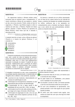 *AZUL75sab26*

QUESTÃO 78                                                                                  QUESTÃO 80
    Um tipo de vaso sanitário que vem substituindo as                                           Segundo dados do Balanço Energético Nacional
YiOYXODV GH GHVFDUJD HVWi HVTXHPDWL]DGR QD ¿JXUD $R                                        de 2008, do Ministério das Minas e Energia, a matriz
acionar a alavanca, toda a água do tanque é escoada e                                       energética brasileira é composta por hidrelétrica (80%),
aumenta o nível no vaso, até cobrir o sifão. De acordo                                      termelétrica (19,9%) e eólica (0,1%). Nas termelétricas,
com o Teorema de Stevin, quanto maior a profundidade,                                       esse percentual é dividido conforme o combustível
maior a pressão. Assim, a água desce levando os rejeitos                                    usado, sendo: gás natural (6,6%), biomassa (5,3%),
até o sistema de esgoto. A válvula da caixa de descarga                                     derivados de petróleo (3,3%), energia nuclear (3,1%) e
se fecha e ocorre o seu enchimento. Em relação às                                           carvão mineral (1,6%). Com a geração de eletricidade
válvulas de descarga, esse tipo de sistema proporciona                                      da biomassa, pode-se considerar que ocorre uma
maior economia de água.                                                                     compensação do carbono liberado na queima do material
                                                                                            vegetal pela absorção desse elemento no crescimento
                                                                                            das plantas. Entretanto, estudos indicam que as
                                                                                            emissões de metano (CH4) das hidrelétricas podem ser
                                                                                            comparáveis às emissões de CO2 das termelétricas.
                                                                                            MORET, A. S.; FERREIRA, I. A. As hidrelétricas do Rio Madeira e os impactos socioambientais
                                                                                                       GD HOHWUL¿FDomR QR %UDVLO Revista Ciência Hoje. V. 45, n° 265, 2009 (adaptado).
                                                                                            No Brasil, em termos do impacto das fontes de energia
                                                                                            no crescimento do efeito estufa, quanto à emissão
                                                                                            de gases, as hidrelétricas seriam consideradas como
                                                                                            uma fonte
                                                                                            A limpa de energia, contribuindo para minimizar os
                                                                                              efeitos deste fenômeno.
                                                                                            B H¿FD] GH HQHUJLD WRPDQGRVH R SHUFHQWXDO GH RIHUWD
                                                                                              H RV EHQHItFLRV YHUL¿FDGRV
                                                                                            C limpa de energia, não afetando ou alterando os
                                                                                              níveis dos gases do efeito estufa.
                                                                                            D poluidora, colaborando com níveis altos de gases de
                                                                                              efeito estufa em função de seu potencial de oferta.
Faça você mesmo. Disponível em: http://www.facavocemesmo.net. Acesso em: 22 jul. 2010.      E alternativa, tomando-se por referência a grande
A característica de funcionamento que garante essa                                            emissão de gases de efeito estufa das demais
economia é devida                                                                             fontes geradoras.
A à altura do sifão de água.                                                                QUESTÃO 81
B ao volume do tanque de água.                                                                  O peróxido de hidrogênio é comumente utilizado
C à altura do nível de água no vaso.                                                        como antisséptico e alvejante. Também pode ser
D ao diâmetro do distribuidor de água.                                                      empregado em trabalhos de restauração de quadros
E j H¿FLrQFLD GD YiOYXOD GH HQFKLPHQWR GR WDQTXH                                           enegrecidos e no clareamento de dentes. Na presença
QUESTÃO 79                                                                                  de soluções ácidas de oxidantes, como o permanganato
                                                                                            de potássio, este óxido decompõe-se, conforme a
    Moradores sobreviventes da tragédia que destruiu                                        equação a seguir:
aproximadamente 60 casas no Morro do Bumba, na
Zona Norte de Niterói (RJ), ainda defendem a hipótese                                             5 H2O2 (aq) + 2 KMnO4 (aq) + 3 H2SO4 (aq)
de o deslizamento ter sido causado por uma explosão
provocada por gás metano, visto que esse local foi um                                             5 O2 (g) + 2 MnSO4 (aq) + K2SO4 (aq) + 8 H2O (l)
lixão entre os anos 1960 e 1980.
Jornal Web. Disponível em: http://www.ojornalweb.com. Acesso em: 12 abr. 2010 (adaptado).
                                                                                                          ROCHA-FILHO, R. C. R.; SILVA, R. R. Introdução aos Cálculos da Química.
O gás mencionado no texto é produzido                                                                                                                 São Paulo: McGraw-Hill, 1992.

A como subproduto da respiração aeróbia bacteriana.                                         De acordo com a estequiometria da reação descrita, a
B pela degradação anaeróbia de matéria orgânica                                             quantidade de permanganato de potássio necessária
   por bactérias.                                                                           para reagir completamente com 20,0 mL de uma solução
C como produto da fotossíntese de organismos                                                0,1 mol/L de peróxido de hidrogênio é igual a
   SOXULFHOXODUHV DXWRWUy¿FRV                                                              A     2,0×100 mol.
D pela transformação química do gás carbônico em                                            B     2,0×10-3 mol.
   condições anaeróbias.                                                                    C     8,0×10-1 mol.
E pela conversão, por oxidação química, do gás                                              D     8,0×10-4 mol.
   carbônico sob condições aeróbias.                                                        E     5,0×10-3 mol.
                                                                                                                             CN - 1º dia | Caderno 1 - AZUL - Página 26
 