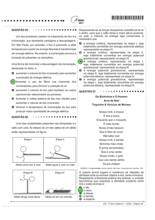 *AZUL75sab27*

QUESTÃO 82                                                                               QUESTÃO 84

    Os vaga-lumes machos e fêmeas emitem sinais                                              Ao diminuir o tamanho de um orifício atravessado
luminosos para se atraírem para o acasalamento. O                                        por um feixe de luz, passa menos luz por intervalo de
macho reconhece a fêmea de sua espécie e, atraído                                        tempo, e próximo da situação de completo fechamento
por ela, vai ao seu encontro. Porém, existe um tipo de                                   GR RULItFLR YHUL¿FDVH TXH D OX] DSUHVHQWD XP
vaga-lume, o Photuris, cuja fêmea engana e atrai os                                      FRPSRUWDPHQWR FRPR R LOXVWUDGR QDV ¿JXUDV 6DEHVH
machos de outro tipo, o Photinus ¿QJLQGR VHU GHVVH                                      que o som, dentro de suas particularidades, também
gênero. Quando o macho Photinus se aproxima da                                           pode se comportar dessa forma.
fêmea Photuris, muito maior que ele, é atacado e
devorado por ela.                                                                                Lâmpada
                                                                                                                           Buraco
    BERTOLDI, O. G.; VASCONCELLOS, J. R. Ciência  sociedade: a aventura da vida,
                       a aventura da tecnologia. São Paulo: Scipione, 2000 (adaptado).


A relação descrita no texto, entre a fêmea do gênero
Photuris e o macho do gênero Photinus, é um
exemplo de                                                                                                                           Raios
                                                                                                                                     de luz
A   comensalismo.
B   inquilinismo.
C   cooperação.
D   predatismo.
E   mutualismo.
QUESTÃO 83

     O etanol é considerado um biocombustível promissor,
pois, sob o ponto de vista do balanço de carbono,
possui uma taxa de emissão praticamente igual a zero.
Entretanto, esse não é o único ciclo biogeoquímico
associado à produção de etanol. O plantio da cana-
de-açúcar, matéria-prima para a produção de etanol,
envolve a adição de macronutrientes como enxofre,
nitrogênio, fósforo e potássio, principais elementos
                                                                                                           FIOLHAIS, C. Física divertida. Brasília: UnB, 2000 (adaptado).
envolvidos no crescimento de um vegetal.
                                        Revista Química Nova na Escola. no 28, 2008.     Em qual das situações a seguir está representado o
O nitrogênio incorporado ao solo, como consequência                                      fenômeno descrito no texto?
da atividade descrita anteriormente, é transformado em                                   A Ao se esconder atrás de um muro, um menino ouve
nitrogênio ativo e afetará o meio ambiente, causando
                                                                                            a conversa de seus colegas.
A o acúmulo de sais insolúveis, desencadeando um
                                                                                         B $R JULWDU GLDQWH GH XP GHV¿ODGHLUR XPD SHVVRD
  SURFHVVR GH VDOLQL¿FDomR GR VROR
                                                                                            ouve a repetição do seu próprio grito.
B a eliminação de microrganismos existentes no solo
                                                                                         C Ao encostar o ouvido no chão, um homem percebe
  UHVSRQViYHLV SHOR SURFHVVR GH GHVQLWUL¿FDomR
                                                                                            o som de uma locomotiva antes de ouvi-lo pelo ar.
C a contaminação de rios e lagos devido à alta
                                                                                         D Ao ouvir uma ambulância se aproximando, uma
  solubilidade de íons como NO3 e NH4+ em água.
D a diminuição do pH do solo pela presença de NH3,                                          pessoa percebe o som mais agudo do que quando
  que reage com a água, formando o NH4OH (aq).                                              aquela se afasta.
E a diminuição da oxigenação do solo, uma vez que                                        E Ao emitir uma nota musical muito aguda, uma
  o nitrogênio ativo forma espécies químicas do tipo                                        cantora de ópera faz com que uma taça de cristal
  NO2, NO3, N2O.                                                                           se despedace.

CN - 1º dia | Caderno 1 - AZUL - Página 27
 