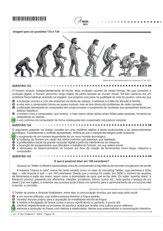 *AZUL25dom9*

QUESTÃO 103                                                                                As canções de Noel Rosa, compositor brasileiro de Vila
    $ GLVFXVVmR VREUH ³R ¿P GR OLYUR GH papel” com a                                       Isabel, apesar de revelarem uma aguçada preocupação
chegada da mídia eletrônica me lembra a discussão                                          do artista com seu tempo e com as mudanças político-
LGrQWLFD VREUH D REVROHVFrQFLD GR IROKHWR GH FRUGHO 2V                                    FXOWXUDLV QR %UDVLO QR LQtFLR GRV DQRV  DLQGD
folhetos talvez não existam mais daqui a 100 ou 200                                        são modernas. Nesse fragmento do samba Não tem
anos, mas, mesmo que isso aconteça, os poemas de
Leandro Gomes de Barros ou Manuel Camilo dos Santos                                        tradução, por meio do recurso da metalinguagem, o
continuarão sendo publicados e lidos — em CD-ROM,                                          poeta propõe
HP OLYUR HOHWU{QLFR HP ³FKLSV TXkQWLFRV´ VHL Oi R TXr 2                                 A incorporar novos costumes de origem francesa e
texto é uma espécie de alma imortal, capaz de reencarnar
em corpos variados: página impressa, livro em Braille,                                       americana, juntamente com vocábulos estrangeiros.
IROKHWR ³coffee-table book´ FySLD PDQXVFULWD DUTXLYR                                    B UHVSHLWDU H SUHVHUYDU R SRUWXJXrV SDGUmR FRPR
3') 4XDOTXHU WH[WR SRGH VH UHHQFDUQDU QHVVHV H                                           forma de fortalecimento do idioma do Brasil.
em outros) formatos, não importa se é Moby Dick ou                                         C valorizar a fala popular brasileira como patrimônio
Viagem a São Saruê, se é Macbeth ou O livro de piadas                                        linguístico e forma legítima de identidade nacional.
de Casseta  Planeta.
                                                                                           D mudar os valores sociais vigentes à época, com o
                            TAVARES, B. Disponível em: http://jornaldaparaiba.globo.com.     advento do novo e quente ritmo da música popular
$R UHÀHWLU VREUH D SRVVtYHO H[WLQomR GR OLYUR LPSUHVVR                                       brasileira.
e o surgimento de outros suportes em via eletrônica, o                                     E ironizar a malandragem carioca, aculturada pela
cronista manifesta seu ponto de vista, defendendo que                                        invasão de valores étnicos de sociedades mais
A R FRUGHO p XP GRV JrQHURV WH[WXDLV SRU H[HPSOR                                           desenvolvidas.
    que será extinto com o avanço da tecnologia.
B o livro impresso permanecerá como objeto cultural                                        QUESTÃO 105
    veiculador de impressões e de valores culturais.
C R VXUJLPHQWR GD PtGLD HOHWU{QLFD GHFUHWRX R ¿P GR                                            A dança é um importante componente cultural da
    prazer de se ler textos em livros e suportes impressos.                                humanidade. O folclore brasileiro é rico em danças que
D os textos continuarão vivos e passíveis de                                               representam as tradições e a cultura de várias regiões
    reprodução em novas tecnologias, mesmo que os
    livros desapareçam.                                                                    do país. Estão ligadas aos aspectos religiosos, festas,
E os livros impressos desaparecerão e, com eles,                                           OHQGDV IDWRV KLVWyULFRV DFRQWHFLPHQWRV GR FRWLGLDQR H
    a possibilidade de se ler obras literárias dos mais                                    brincadeiras e caracterizam-se pelas músicas animadas
    GLYHUVRV JrQHURV
                                                                                           FRP OHWUDV VLPSOHV H SRSXODUHV 