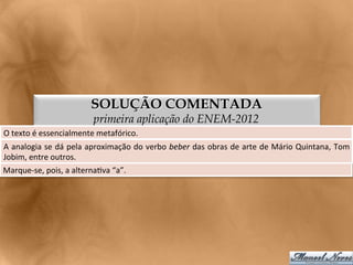SOLUÇÃO COMENTADA
                                    primeira aplicação do ENEM-2012
O	
  texto	
  é	
  essencialmente	
  metafórico.	
  
A	
  analogia	
  se	
  dá	
  pela	
  aproximação	
  do	
  verbo	
  beber	
  das	
  obras	
  de	
  arte	
  de	
  Mário	
  Quintana,	
  Tom	
  
Jobim,	
  entre	
  outros.	
  
Marque-­‐se,	
  pois,	
  a	
  alterna<va	
  “a”.	
  
 