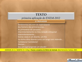 TEXTO
                                     primeira aplicação do ENEM-2012
                                                                  O	
  TROVADOR	
  
                            Sen<mentos	
  em	
  mim	
  do	
  asperamente	
  
                            dos	
  homens	
  das	
  primeiras	
  eras...	
  
                            As	
  primaveras	
  do	
  sarcasmo	
  
                            intermitentemente	
  no	
  meu	
  coração	
  arlequinal	
  
                            Intermitentemente...	
  
                            Outras	
  vezes	
  é	
  um	
  doente,	
  um	
  frio	
  
                            na	
  minha	
  alma	
  doente	
  como	
  um	
  longo	
  som	
  redondo...	
  
                            Cantabona!	
  Cantabona!	
  
                            Dlorom...	
  
                            Sou	
  um	
  tupi	
  tangendo	
  um	
  alaúde!	
  
ANDRADE,	
  M.	
  In.:	
  MANFIO,	
  D.	
  Z.	
  (Org.).	
  Poesias	
  completas	
  de	
  Mário	
  de	
  Andrade.	
  Belo	
  Horizonte:	
  Ita<aia,	
  2005.	
  
 