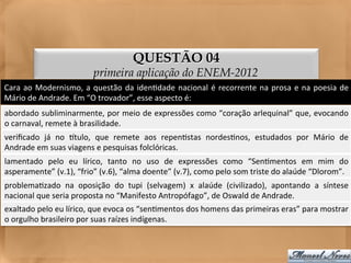QUESTÃO 04
                                       primeira aplicação do ENEM-2012
Cara	
   ao	
   Modernismo,	
   a	
   questão	
   da	
   iden<dade	
   nacional	
   é	
   recorrente	
   na	
   prosa	
   e	
   na	
   poesia	
   de	
  
Mário	
  de	
  Andrade.	
  Em	
  “O	
  trovador”,	
  esse	
  aspecto	
  é:	
  
abordado	
  subliminarmente,	
  por	
  meio	
  de	
  expressões	
  como	
  “coração	
  arlequinal”	
  que,	
  evocando	
  
o	
  carnaval,	
  remete	
  à	
  brasilidade.	
  
veriﬁcado	
   já	
   no	
   gtulo,	
   que	
   remete	
   aos	
   repen<stas	
   nordes<nos,	
   estudados	
   por	
   Mário	
   de	
  
Andrade	
  em	
  suas	
  viagens	
  e	
  pesquisas	
  folclóricas.	
  
lamentado	
   pelo	
   eu	
   lírico,	
   tanto	
   no	
   uso	
   de	
   expressões	
   como	
   “Sen<mentos	
   em	
   mim	
   do        	
  
asperamente”	
  (v.1),	
  “frio”	
  (v.6),	
  “alma	
  doente”	
  (v.7),	
  como	
  pelo	
  som	
  triste	
  do	
  alaúde	
  “Dlorom”.	
  
problema<zado	
   na	
   oposição	
   do	
   tupi	
   (selvagem)	
   x	
   alaúde	
   (civilizado),	
   apontando	
   a	
   síntese	
  
nacional	
  que	
  seria	
  proposta	
  no	
  “Manifesto	
  Antropófago”,	
  de	
  Oswald	
  de	
  Andrade.	
  
exaltado	
  pelo	
  eu	
  lírico,	
  que	
  evoca	
  os	
  “sen<mentos	
  dos	
  homens	
  das	
  primeiras	
  eras”	
  para	
  mostrar
                                                                                                                                      	
  
o	
  orgulho	
  brasileiro	
  por	
  suas	
  raízes	
  indígenas.	
  
 