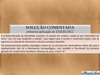 SOLUÇÃO COMENTADA
                                         primeira aplicação do ENEM-2012
A	
  problema<zação	
  da	
  iden<dade	
  nacional,	
  no	
  poema	
  em	
  análise,	
  realiza-­‐se	
  por	
  intermédio	
  do                           	
  
verso	
   “sou	
   um	
   tupi	
   tangendo	
   o	
   alaúde”,	
   que	
   sugere	
   que	
   o	
   locutor	
   é	
   americano	
   [tupi],	
   mas	
   se	
  
expressa	
  se	
  valendo	
  de	
  elementos	
  culturais	
  europeus	
  [alaúde].	
  
Tal	
  posicionamento	
  poé<co-­‐ideológico	
  insere-­‐se	
  na	
  corrente	
  do	
  nacionalismo	
  crí<co	
  [de	
  que	
  é                          	
  
representante	
   não	
   só	
   o	
   Movimento	
   Antropofágico,	
   mas	
   também	
   o	
   Pau-­‐Brasil]	
   da	
   primeira                        	
  
geração	
  do	
  modernismo	
  brasileiro.	
  Marque-­‐se,	
  pois,	
  a	
  letra	
  “d”.	
  	
  
 