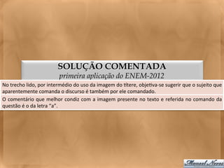 SOLUÇÃO COMENTADA
                                      primeira aplicação do ENEM-2012
No	
  trecho	
  lido,	
  por	
  intermédio	
  do	
  uso	
  da	
  imagem	
  do	
  gtere,	
  obje<va-­‐se	
  sugerir	
  que	
  o	
  sujeito	
  que	
  
aparentemente	
  comanda	
  o	
  discurso	
  é	
  também	
  por	
  ele	
  comandado.	
  
O	
  comentário	
  que	
  melhor	
  condiz	
  com	
  a	
  imagem	
  presente	
  no	
  texto	
  e	
  referida	
  no	
  comando	
  da             	
  
questão	
  é	
  o	
  da	
  letra	
  “a”.	
  
 