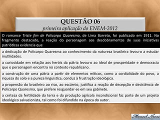 QUESTÃO 06
                                       primeira aplicação do ENEM-2012
O	
   romance	
   Triste	
   ﬁm	
   de	
   Policarpo	
   Quaresma,	
   de	
   Lima	
   Barreto,	
   foi	
   publicado	
   em	
   1911.	
   No	
  
fragmento	
   destacado,	
   a	
   reação	
   do	
   personagem	
   aos	
   desdobramentos	
   de	
   suas	
   inicia<vas	
  
patrió<cas	
  evidencia	
  que	
  
a	
  dedicação	
  de	
  Policarpo	
  Quaresma	
  ao	
  conhecimento	
  da	
  natureza	
  brasileira	
  levou-­‐o	
  a	
  estudar
                                                                                                                               	
  
inu<lidades.	
  
a	
   curiosidade	
   em	
   relação	
   aos	
   heróis	
   da	
   pátria	
   levou-­‐o	
   ao	
   ideal	
   de	
   prosperidade	
   e	
   democracia	
  
que	
  o	
  personagem	
  encontra	
  no	
  contexto	
  republicano.	
  
a	
   construção	
   de	
   uma	
   pátria	
   a	
   par<r	
   de	
   elementos	
   mí<cos,	
   como	
   a	
   cordialidade	
   do	
   povo,	
   a	
  
riqueza	
  do	
  solo	
  e	
  a	
  pureza	
  linguís<ca,	
  conduz	
  à	
  frustração	
  ideológica.	
  
a	
  propensão	
  do	
  brasileiro	
  ao	
  riso,	
  ao	
  escárnio,	
  jus<ﬁca	
  a	
  reação	
  de	
  decepção	
  e	
  desistência	
  de	
  
Policarpo	
  Quaresma,	
  que	
  prefere	
  resguardar-­‐se	
  em	
  seu	
  gabinete.	
  
a	
  certeza	
  da	
  fer<lidade	
  da	
  terra	
  e	
  da	
  produção	
  agrícola	
  incondicional	
  faz	
  parte	
  de	
  um	
  projeto	
  
ideológico	
  salvacionista,	
  tal	
  como	
  foi	
  difundido	
  na	
  época	
  do	
  autor.	
  
 