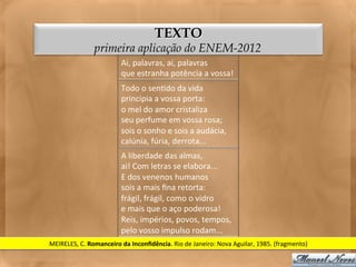 TEXTO
                     primeira aplicação do ENEM-2012
                                  Ai,	
  palavras,	
  ai,	
  palavras	
  
                                  que	
  estranha	
  potência	
  a	
  vossa!	
  
                                  Todo	
  o	
  sen<do	
  da	
  vida	
  
                                  principia	
  a	
  vossa	
  porta:	
  
                                  o	
  mel	
  do	
  amor	
  cristaliza	
  
                                  seu	
  perfume	
  em	
  vossa	
  rosa;	
  
                                  sois	
  o	
  sonho	
  e	
  sois	
  a	
  audácia,	
  
                                  calúnia,	
  fúria,	
  derrota...	
  
                                  A	
  liberdade	
  das	
  almas,	
  
                                  ai!	
  Com	
  letras	
  se	
  elabora...	
  
                                  E	
  dos	
  venenos	
  humanos	
  
                                  sois	
  a	
  mais	
  ﬁna	
  retorta:	
  
                                  frágil,	
  frágil,	
  como	
  o	
  vidro	
  
                                  e	
  mais	
  que	
  o	
  aço	
  poderosa!	
  
                                  Reis,	
  impérios,	
  povos,	
  tempos,	
  
                                  pelo	
  vosso	
  impulso	
  rodam...	
  
MEIRELES,	
  C.	
  Romanceiro	
  da	
  Inconﬁdência.	
  Rio	
  de	
  Janeiro:	
  Nova	
  Aguilar,	
  1985.	
  (fragmento)	
  
 