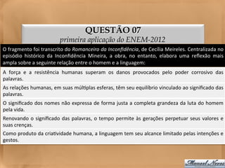 QUESTÃO 07
                                     primeira aplicação do ENEM-2012
O	
   fragmento	
   foi	
   transcrito	
   do	
   Romanceiro	
   da	
   Inconﬁdência,	
   de	
   Cecília	
   Meireles.	
   Centralizada	
   no	
  
episódio	
   histórico	
   da	
   Inconﬁdência	
   Mineira,	
   a	
   obra,	
   no	
   entanto,	
   elabora	
   uma	
   reﬂexão	
   mais	
  
ampla	
  sobre	
  a	
  seguinte	
  relação	
  entre	
  o	
  homem	
  e	
  a	
  linguagem:	
  
A	
   força	
   e	
   a	
   resistência	
   humanas	
   superam	
   os	
   danos	
   provocados	
   pelo	
   poder	
   corrosivo	
   das
                                                                                                                                       	
  
palavras.	
  
As	
  relações	
  humanas,	
  em	
  suas	
  múl<plas	
  esferas,	
  têm	
  seu	
  equilíbrio	
  vinculado	
  ao	
  signiﬁcado	
  das
                                                                                                                                   	
  
palavras.	
  
O	
  signiﬁcado	
  dos	
  nomes	
  não	
  expressa	
  de	
  forma	
  justa	
  a	
  completa	
  grandeza	
  da	
  luta	
  do	
  homem	
  
pela	
  vida.	
  
Renovando	
   o	
   signiﬁcado	
   das	
   palavras,	
   o	
   tempo	
   permite	
   às	
   gerações	
   perpetuar	
   seus	
   valores	
   e	
  
suas	
  crenças.	
  
Como	
   produto	
   da	
   cria<vidade	
   humana,	
   a	
   linguagem	
   tem	
   seu	
   alcance	
   limitado	
   pelas	
   intenções	
   e	
  
gestos.	
  
 