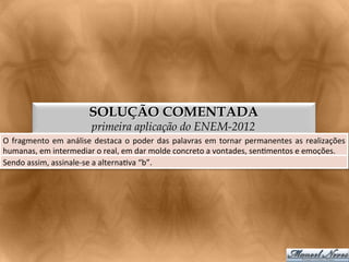 SOLUÇÃO COMENTADA
                                     primeira aplicação do ENEM-2012
O	
   fragmento	
   em	
   análise	
   destaca	
   o	
   poder	
   das	
   palavras	
   em	
   tornar	
   permanentes	
   as	
   realizações
                                                                                                                                           	
  
humanas,	
  em	
  intermediar	
  o	
  real,	
  em	
  dar	
  molde	
  concreto	
  a	
  vontades,	
  sen<mentos	
  e	
  emoções.	
  
Sendo	
  assim,	
  assinale-­‐se	
  a	
  alterna<va	
  “b”.	
  
 