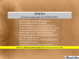 TEXTO
          primeira aplicação do ENEM-2012
      Pote	
  Cru	
  é	
  meu	
  pastor.	
  Ele	
  me	
  guiará.	
  
      Ele	
  está	
  comprome<do	
  de	
  monge.	
  
      De	
  tarde	
  deambula	
  no	
  azedal	
  entre	
  torsos	
  de	
  
      cachorro,	
  trampas,	
  trapos,	
  panos	
  de	
  regra,	
  couros,	
  
      de	
  rato	
  ao	
  podre,	
  vísceras	
  de	
  piranhas,	
  baratas	
  
      albinas,	
  dálias	
  secas,	
  vergalhos	
  de	
  lagartos,	
  
      linguetas	
  de	
  sapatos,	
  aranhas	
  dependuradas	
  em	
  	
  
      gotas	
  de	
  orvalho	
  etc.	
  etc.	
  
      Pote	
  Cru,	
  ele	
  dormia	
  nas	
  ruínas	
  de	
  um	
  convento	
  
      Foi	
  encontrado	
  em	
  osso.	
  
      Ele	
  <nha	
  uma	
  voz	
  de	
  oratórios	
  perdidos.	
  
BARROS,	
  M.	
  Retrato	
  do	
  arLsta	
  quando	
  coisa.	
  Rio	
  de	
  Janeiro:	
  Record,	
  2002.	
  
 